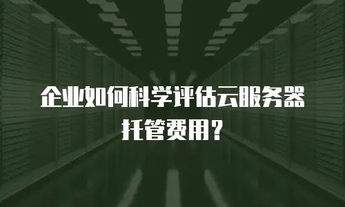 企业如何科学评估云服务器托管费用？