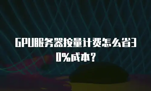 GPU服务器按量计费怎么省30%成本？