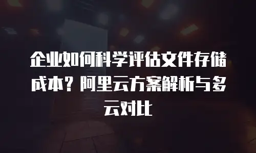 企业如何科学评估文件存储成本？阿里云方案解析与多云对比