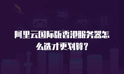 阿里云国际版香港服务器怎么选才更划算？