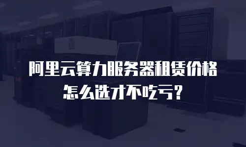 阿里云算力服务器租赁价格怎么选才不吃亏？