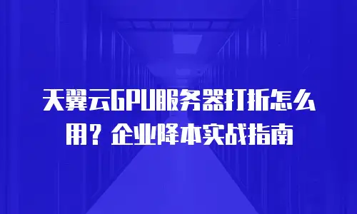 天翼云GPU服务器打折怎么用？企业降本实战指南