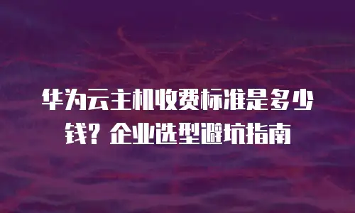 华为云主机收费标准是多少钱？企业选型避坑指南