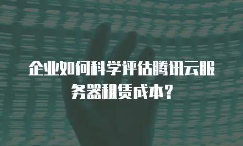 企业如何科学评估腾讯云服务器租赁成本？