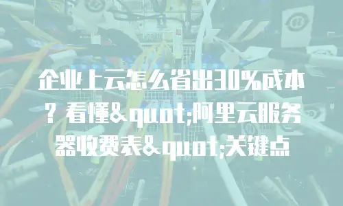 企业上云怎么省出30%成本？看懂"阿里云服务器收费表"关键点