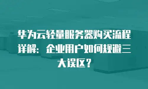 华为云轻量服务器购买流程详解：企业用户如何规避三大误区？