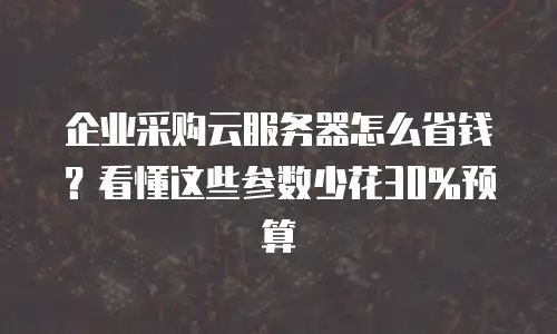 企业采购云服务器怎么省钱？看懂这些参数少花30%预算