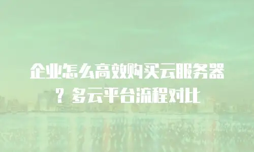 企业怎么高效购买云服务器？多云平台流程对比