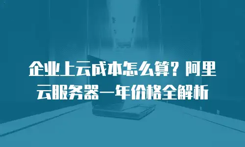 企业上云成本怎么算？阿里云服务器一年价格全解析