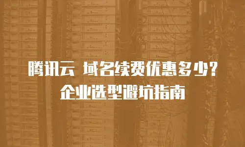 腾讯云 域名续费优惠多少？企业选型避坑指南