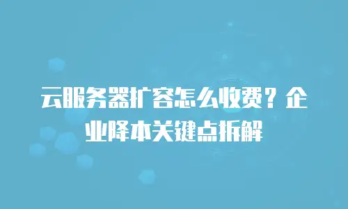 云服务器扩容怎么收费？企业降本关键点拆解