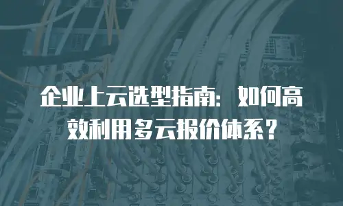 企业上云选型指南：如何高效利用多云报价体系？