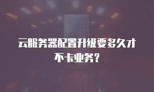 云服务器配置升级要多久才不卡业务？