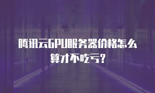腾讯云GPU服务器价格怎么算才不吃亏？
