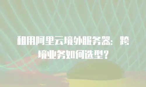 租用阿里云境外服务器：跨境业务如何选型？