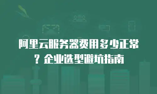 阿里云服务器费用多少正常？企业选型避坑指南