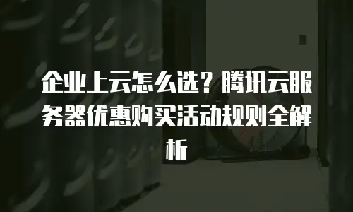 企业上云怎么选？腾讯云服务器优惠购买活动规则全解析