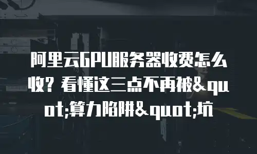 阿里云GPU服务器收费怎么收？看懂这三点不再被"算力陷阱"坑