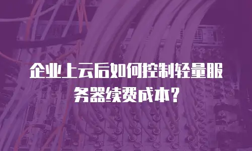企业上云后如何控制轻量服务器续费成本？