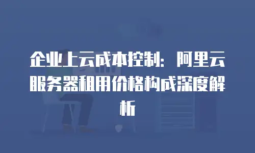 企业上云成本控制：阿里云服务器租用价格构成深度解析