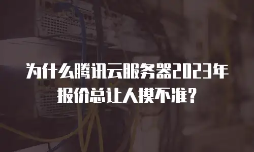 为什么腾讯云服务器2023年报价总让人摸不准？