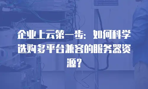 企业上云第一步：如何科学选购多平台兼容的服务器资源？