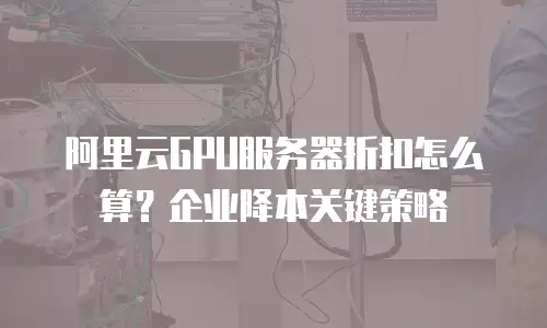 阿里云GPU服务器折扣怎么算？企业降本关键策略