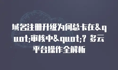 域名注册升级为何总卡在"审核中"？多云平台操作全解析