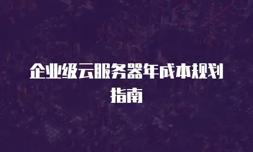 企业级云服务器年成本规划指南