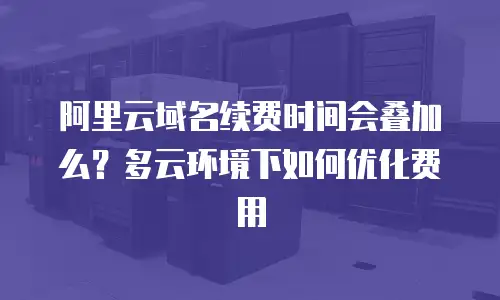 阿里云域名续费时间会叠加么？多云环境下如何优化费用