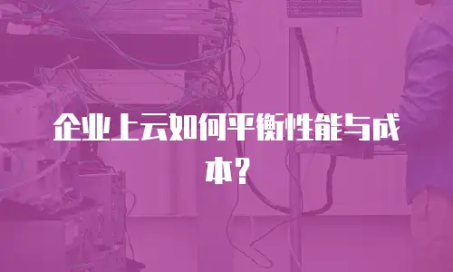 企业上云如何平衡性能与成本？