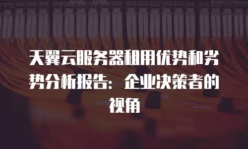 天翼云服务器租用优势和劣势分析报告：企业决策者的视角