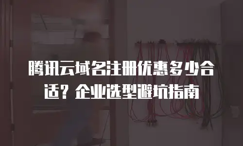 腾讯云域名注册优惠多少合适？企业选型避坑指南