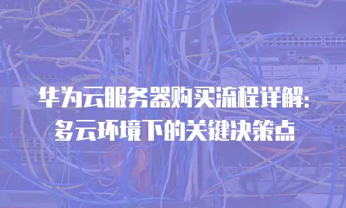 华为云服务器购买流程详解：多云环境下的关键决策点
