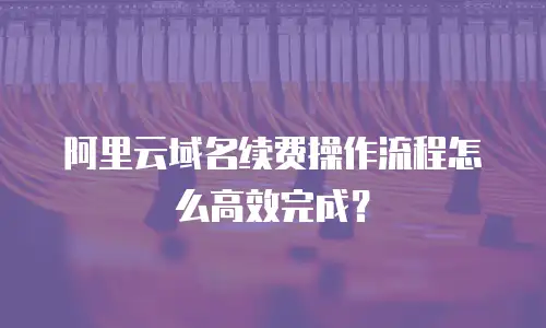 阿里云域名续费操作流程怎么高效完成？