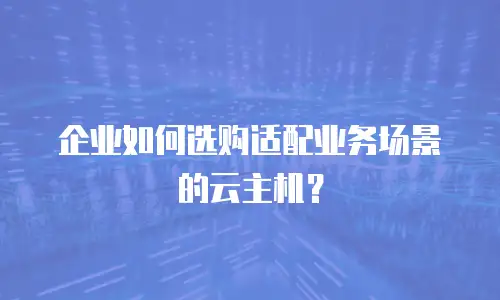 企业如何选购适配业务场景的云主机？
