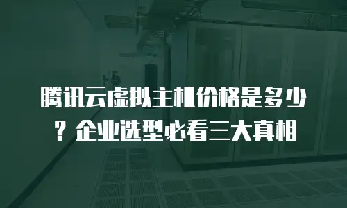 腾讯云虚拟主机价格是多少？企业选型必看三大真相