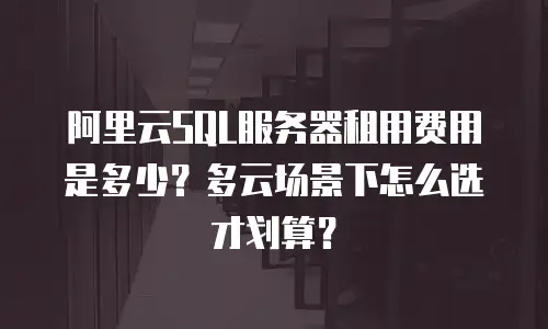 阿里云SQL服务器租用费用是多少？多云场景下怎么选才划算？