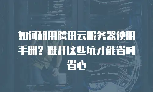 如何租用腾讯云服务器使用手册？避开这些坑才能省时省心