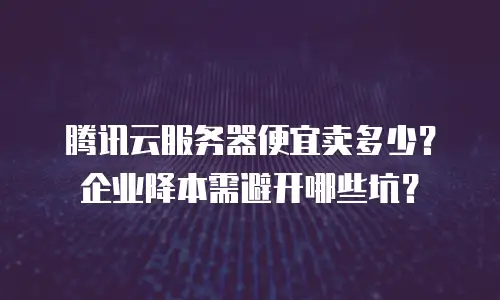 腾讯云服务器便宜卖多少？企业降本需避开哪些坑？