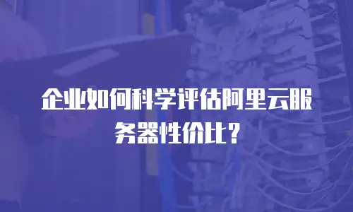 企业如何科学评估阿里云服务器性价比？