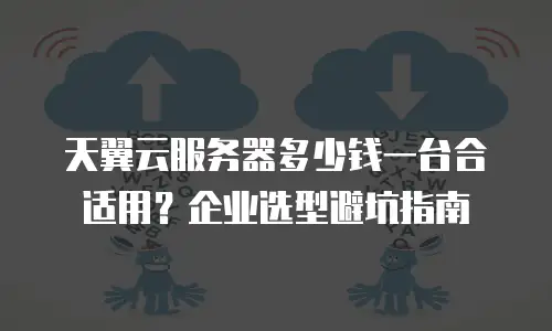 天翼云服务器多少钱一台合适用？企业选型避坑指南