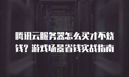 腾讯云服务器怎么买才不烧钱？游戏场景省钱实战指南