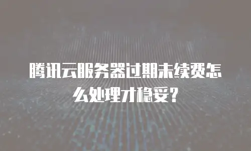 腾讯云服务器过期未续费怎么处理才稳妥？
