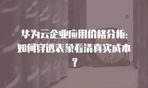 华为云企业应用价格分析：如何穿透表象看清真实成本？