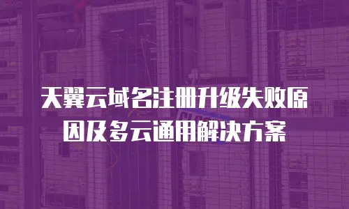 天翼云域名注册升级失败原因及多云通用解决方案