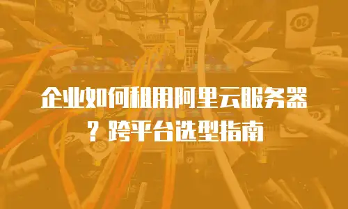 企业如何租用阿里云服务器？跨平台选型指南