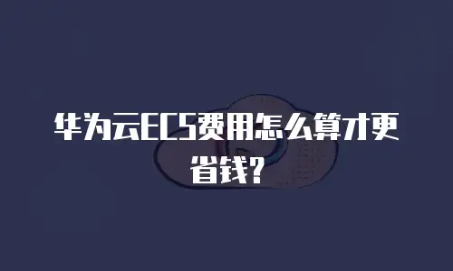 华为云ECS费用怎么算才更省钱？