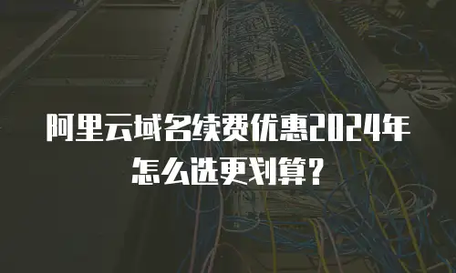 阿里云域名续费优惠2024年怎么选更划算？