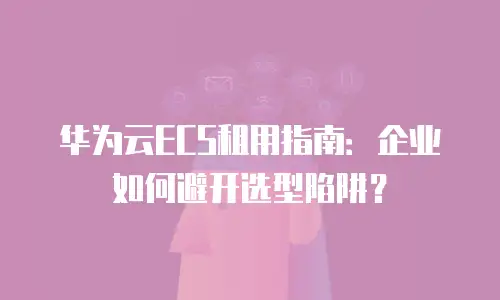 华为云ECS租用指南：企业如何避开选型陷阱？